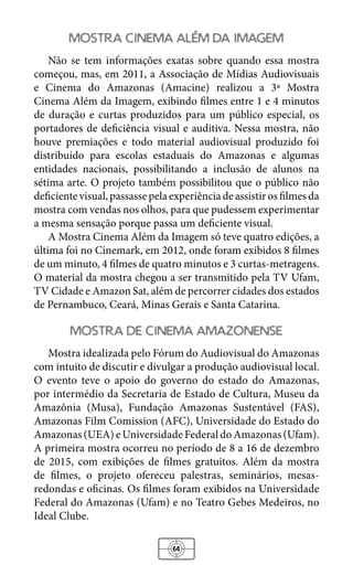 64
mostra cinema alem da imagem
Não se tem informações exatas sobre quando essa mostra
começou, mas, em 2011, a Associação de Mídias Audiovisuais
e Cinema do Amazonas (Amacine) realizou a 3ª Mostra
Cinema Além da Imagem, exibindo filmes entre 1 e 4 minutos
de duração e curtas produzidos para um público especial, os
portadores de deficiência visual e auditiva. Nessa mostra, não
houve premiações e todo material audiovisual produzido foi
distribuído para escolas estaduais do Amazonas e algumas
entidades nacionais, possibilitando a inclusão de alunos na
sétima arte. O projeto também possibilitou que o público não
deficientevisual,passassepelaexperiênciadeassistirosfilmesda
mostra com vendas nos olhos, para que pudessem experimentar
a mesma sensação porque passa um deficiente visual.
A Mostra Cinema Além da Imagem só teve quatro edições, a
última foi no Cinemark, em 2012, onde foram exibidos 8 filmes
de um minuto, 4 filmes de quatro minutos e 3 curtas-metragens.
O material da mostra chegou a ser transmitido pela TV Ufam,
TV Cidade e Amazon Sat, além de percorrer cidades dos estados
de Pernambuco, Ceará, Minas Gerais e Santa Catarina.
mostra de cinema amazonense
Mostra idealizada pelo Fórum do Audiovisual do Amazonas
com intuito de discutir e divulgar a produção audiovisual local.
O evento teve o apoio do governo do estado do Amazonas,
por intermédio da Secretaria de Estado de Cultura, Museu da
Amazônia (Musa), Fundação Amazonas Sustentável (FAS),
Amazonas Film Comission (AFC), Universidade do Estado do
Amazonas(UEA)eUniversidadeFederaldoAmazonas(Ufam).
A primeira mostra ocorreu no período de 8 a 16 de dezembro
de 2015, com exibições de filmes gratuitos. Além da mostra
de filmes, o projeto ofereceu palestras, seminários, mesas-
redondas e oficinas. Os filmes foram exibidos na Universidade
Federal do Amazonas (Ufam) e no Teatro Gebes Medeiros, no
Ideal Clube.
 