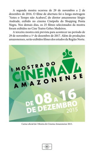 65
A segunda mostra ocorreu de 29 de novembro a 2 de
dezembro de 2016. O filme de abertura foi o longa-metragem
“Antes o Tempo não Acabava”, do diretor amazonense Sérgio
Andrade, exibido no cinema Cinépolis do Shopping Ponta
Negra. Nos demais dias, os 25 filmes selecionados da mostra
foram exibidos no Cine Teatro Gebes Medeiros.
A terceira mostra está prevista para acontecer no período de
29 de novembro a 1º de dezembro de 2017. Além de produções
amazonenses, serão exibidos filmes dos estados da Região Norte.
Cartaz oficial da I Mostra do Cinema Amazonense 2015.
 