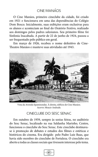 67
cine manaos
O Cine Manáos, primeiro cineclube da cidade, foi criado
em 1921 e funcionava em uma das dependências do Colégio
Dom Bosco. Inicialmente, suas exibições eram exclusivas para
os alunos e aconteciam ao final do Oratório Festivo, realizado
aos domingos pelos padres salesianos. Seu primeiro filme foi
Sinfonia Inacabada. A partir de 22 de junho de 1924, passou a
ser frequentado pelo público em geral.
Em março de 1926, recebeu o nome definitivo de Cine-
Theatro Manáos e manteve suas atividades até 1943.
Vista da Avenida Epaminondas. À direita, edifício do Cine Manáos.
Acervo: Moacir Andrade.
cineclube do sesc senac
Em outubro de 1959, sempre às sextas feiras, no auditório
do Sesc Senac, localizado na rua Saldanha Marinho, Centro,
funcionou o cineclube do Sesc Senac. Este cineclube destinava-
se à promoção de debates e estudos dos filmes e estéticas e
históricos do cinema. Era dirigido pelo Padre Luiz Ruas, que
havia sido membro do cineclube de Fortaleza. O cineclube era
aberto a todas as classes sociais que tivessem interesse pelo tema.
 