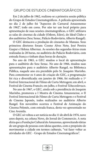 68
grupo de estudos cinematograficos
Em 2 de julho de 1962, realizou-se a primeira sessão pública
do Grupo de Estudos Cinematográficos. A película apresentada
no dia 2 de julho foi “Aspectos do Carnaval Amazonense
de 1962”, todo em cores. Por não ter um local próprio para
apresentação de suas sessões cinematográficas, o GEC utilizava
as salas de cinemas da cidade (Odeon, Eden), do Ideal Clube e
dos auditórios (Sesc Senac, Palácio Rodoviário, Alberto Rangel).
O GEC destacava a produção de cineastas de Manaus. Seus
primeiros diretores foram: Cosme Alves Neto, José Pereira
Gaspar e Helena Albernaz. As sessões das segundas-feiras eram
realizadas às 20 horas, no auditório do Palácio Rodoviário, com
entrada franca e tinham duas horas de duração.
No ano de 1965, o GEC mudou o local de apresentação
para o auditório do Sesc Senac. No ano de 1966, mudou suas
apresentações para o auditório Alberto Rangel, na Biblioteca
Pública, naquele ano era presidido pelo Sr. Joaquim Marinho.
Para comemorar os 4 anos de criação do GEC, a programação
foi rica e diversificada: em janeiro de 1966, foi realizado o 1º
Festival Internacional de Filmes de Curta Metragem; em abril, o
Festival do Cinema Francês; em julho, o Festival Tchecoslovaco.
No ano de 1967, o GEC, ainda sob a presidência de Joaquim
Marinho, promoveu a I Mostra de Cinema Amazonense, o II
Festival Internacional de Filmes de Curta Metragem e o Festival
de Cinema Japonês, todos realizados no auditório Alberto
Rangel. Em novembro ocorreu o Festival de Animação do
Cinema Polonês, com entrada franca, desta vez apresentado no
Cine Avenida.
O GEC só voltou a ser notícia no dia 11 de abril de 1976, nove
anos depois, na coluna News, do Jornal do Commercio. A nota
diziaqueaFundaçãoCulturaldoAmazonas,aproveitandoideias
de um grupo de pessoas com ideias quentes, com o propósito de
movimentar a cidade em termos culturais, “vai fazer voltar as
atividades do GEC - Grupo de Estudos Cinematográficos”.
 