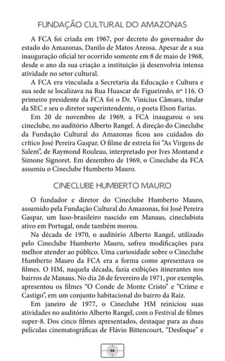 69
fundacao cultural do amazonas
A FCA foi criada em 1967, por decreto do governador do
estado do Amazonas, Danilo de Matos Areosa. Apesar de a sua
inauguração oficial ter ocorrido somente em 8 de maio de 1968,
desde o ano da sua criação a instituição já desenvolvia intensa
atividade no setor cultural.
A FCA era vinculada a Secretaria da Educação e Cultura e
sua sede se localizava na Rua Huascar de Figueiredo, nº 116. O
primeiro presidente da FCA foi o Dr. Vinicius Câmara, titular
da SEC e seu o diretor superintendente, o poeta Elson Farias.
Em 20 de novembro de 1969, a FCA inaugurou o seu
cineclube, no auditório Alberto Rangel. A direção do Cineclube
da Fundação Cultural do Amazonas ficou aos cuidados do
crítico José Pereira Gaspar. O filme de estreia foi “As Virgens de
Salem”, de Raymond Rouleau, interpretado por Ives Montand e
Simone Signoret. Em dezembro de 1969, o Cineclube da FCA
assumiu o Cineclube Humberto Mauro.
cineclube humberto mauro
O fundador e diretor do Cineclube Humberto Mauro,
assumido pela Fundação Cultural do Amazonas, foi José Pereira
Gaspar, um luso-brasileiro nascido em Manaus, cineclubista
ativo em Portugal, onde também morou.
Na década de 1970, o auditório Alberto Rangel, utilizado
pelo Cineclube Humberto Mauro, sofreu modificações para
melhor atender ao público. Uma curiosidade sobre o Cineclube
Humberto Mauro da FCA era a forma como apresentava os
filmes. O HM, naquela década, fazia exibições itinerantes nos
bairros de Manaus. No dia 26 de fevereiro de 1971, por exemplo,
apresentou os filmes “O Conde de Monte Cristo” e “Crime e
Castigo”, em um conjunto habitacional do bairro da Raiz.
Em janeiro de 1977, o Cineclube HM reiniciou suas
atividades no auditório Alberto Rangel, com o Festival de filmes
super-8. Dos cinco filmes apresentados, destaque para as duas
películas cinematográficas de Flávio Bittencourt, “Desfoque” e
 