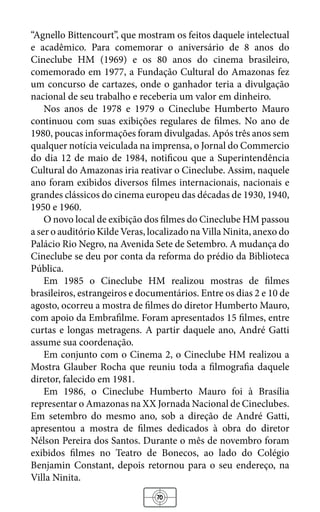 70
“Agnello Bittencourt”, que mostram os feitos daquele intelectual
e acadêmico. Para comemorar o aniversário de 8 anos do
Cineclube HM (1969) e os 80 anos do cinema brasileiro,
comemorado em 1977, a Fundação Cultural do Amazonas fez
um concurso de cartazes, onde o ganhador teria a divulgação
nacional de seu trabalho e receberia um valor em dinheiro.
Nos anos de 1978 e 1979 o Cineclube Humberto Mauro
continuou com suas exibições regulares de filmes. No ano de
1980, poucas informações foram divulgadas. Após três anos sem
qualquer notícia veiculada na imprensa, o Jornal do Commercio
do dia 12 de maio de 1984, notificou que a Superintendência
Cultural do Amazonas iria reativar o Cineclube. Assim, naquele
ano foram exibidos diversos filmes internacionais, nacionais e
grandes clássicos do cinema europeu das décadas de 1930, 1940,
1950 e 1960.
O novo local de exibição dos filmes do Cineclube HM passou
a ser o auditório Kilde Veras, localizado na Villa Ninita, anexo do
Palácio Rio Negro, na Avenida Sete de Setembro. A mudança do
Cineclube se deu por conta da reforma do prédio da Biblioteca
Pública.
Em 1985 o Cineclube HM realizou mostras de filmes
brasileiros, estrangeiros e documentários. Entre os dias 2 e 10 de
agosto, ocorreu a mostra de filmes do diretor Humberto Mauro,
com apoio da Embrafilme. Foram apresentados 15 filmes, entre
curtas e longas metragens. A partir daquele ano, André Gatti
assume sua coordenação.
Em conjunto com o Cinema 2, o Cineclube HM realizou a
Mostra Glauber Rocha que reuniu toda a filmografia daquele
diretor, falecido em 1981.
Em 1986, o Cineclube Humberto Mauro foi à Brasília
representar o Amazonas na XX Jornada Nacional de Cineclubes.
Em setembro do mesmo ano, sob a direção de André Gatti,
apresentou a mostra de filmes dedicados à obra do diretor
Nélson Pereira dos Santos. Durante o mês de novembro foram
exibidos filmes no Teatro de Bonecos, ao lado do Colégio
Benjamin Constant, depois retornou para o seu endereço, na
Villa Ninita.
 