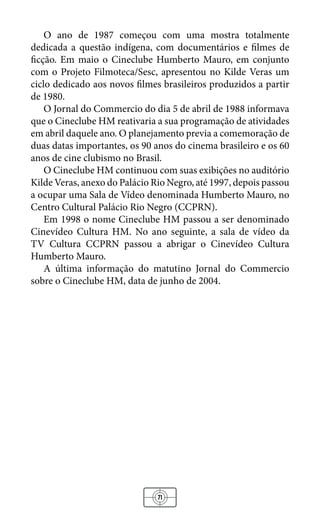 71
O ano de 1987 começou com uma mostra totalmente
dedicada a questão indígena, com documentários e filmes de
ficção. Em maio o Cineclube Humberto Mauro, em conjunto
com o Projeto Filmoteca/Sesc, apresentou no Kilde Veras um
ciclo dedicado aos novos filmes brasileiros produzidos a partir
de 1980.
O Jornal do Commercio do dia 5 de abril de 1988 informava
que o Cineclube HM reativaria a sua programação de atividades
em abril daquele ano. O planejamento previa a comemoração de
duas datas importantes, os 90 anos do cinema brasileiro e os 60
anos de cine clubismo no Brasil.
O Cineclube HM continuou com suas exibições no auditório
Kilde Veras, anexo do Palácio Rio Negro, até 1997, depois passou
a ocupar uma Sala de Vídeo denominada Humberto Mauro, no
Centro Cultural Palácio Rio Negro (CCPRN).
Em 1998 o nome Cineclube HM passou a ser denominado
Cinevídeo Cultura HM. No ano seguinte, a sala de vídeo da
TV Cultura CCPRN passou a abrigar o Cinevídeo Cultura
Humberto Mauro.
A última informação do matutino Jornal do Commercio
sobre o Cineclube HM, data de junho de 2004.
 