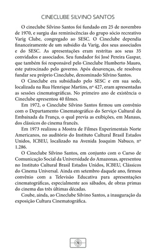72
cineclube silvino santos
O cineclube Silvino Santos foi fundado em 25 de novembro
de 1970, e surgiu das reminiscências do grupo sócio recreativo
Varig Clube, congregado ao SESC. O Cineclube dependia
financeiramente de um subsidio da Varig, dos seus associados
e do SESC. As apresentações eram restritas aos seus 35
convidados e associados. Seu fundador foi José Pereira Gaspar,
que também foi responsável pelo Cineclube Humberto Mauro,
este patrocinado pelo governo. Após desavenças, ele resolveu
fundar seu próprio Cineclube, denominado Silvino Santos.
O Cineclube era subsidiado pelo SESC e em sua sede,
localizada na Rua Henrique Martins, nº 427, eram apresentadas
as sessões cinematográficas. No primeiro ano de existência o
Cineclube apresentou 40 filmes.
Em 1972, o Cineclube Silvino Santos firmou um convênio
com o Departamento Cinematográfico do Serviço Cultural da
Embaixada da França, o qual previa as exibições, em Manaus,
dos clássicos do cinema francês.
Em 1973 realizou a Mostra de Filmes Experimentais Norte
Americanos, no auditório do Instituto Cultural Brasil Estados
Unidos, ICBEU, localizado na Avenida Joaquim Nabuco, nº
1.286.
O Cineclube Silvino Santos, em conjunto com o Curso de
Comunicação Social da Universidade do Amazonas, apresentou
no Instituto Cultural Brasil Estados Unidos, ICBEU, Clássicos
do Cinema Universal. Ainda em setembro daquele ano, firmou
convênio com a Televisão Educativa para apresentações
cinematográficas, especialmente aos sábados, de obras primas
do cinema das três últimas décadas.
Coube, ainda, ao Cineclube Silvino Santos, a inauguração da
exposição Cultura Cinematográfica.
 