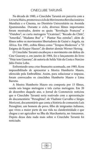 73
cineclube taruma
Na década de 1980, o Cineclube Tarumã em parceria com a
LivrariaMaíra,promoveuociclodeMovimentosRevolucionários
Mundiais e o Cinema, no Diretório Universitário na Avenida
Epaminondas. Durante o ciclo, diversos filmes importantes
foram mostrados, dentre os quais: “Revolução Francesa” e
“Outubro”; os curta metragens “Cicatrizes”, “Recado do Chile”,
“Amerika”, “Madame Boe” e “ Plantar Nas estrelas”; além de
filmes sobre os movimentos libertadores de Guiné e Angola, na
África. Em 1981, exibiu filmes como “Tempos Modernos” e “O
Enigma de Kaspar Hauser”, do diretor alemão Werner Herzog.
O Cineclube Tarumã encabeçou o movimento em defesa do
Cine Guarany e, em janeiro de 1984, fez o lançamento do livro
“Hoje tem Gaurany”, de autoria de Selda Vale da Costa e Narciso
Júlio Freire Lobo.
Enfrentando uma crise financeira acentuada, em 1985, ficou
impossibilitado de apresentar a Mostra Humberto Mauro,
oferecido pela Embrafilme. Assim, para solucionar o impasse,
foram convocados os cineclubes Humberto Mauro e Lima
Barreto.
A Mostra Humberto Mauro era composta por 15 filmes,
sendo seis longas metragens e três curtas metragens. Em 20
de dezembro daquele ano, o Jornal do Commercio noticiou
que o Cineclube Tarumã seria reativado com a apresentação
do documentário “Perseghine”, de Vladimir Carvalho e Sérgio
Moriconi, documentário que conta a história do comunista Luís
Perseghini, um homem do povo, filho de imigrantes italianos,
que viveu a maior parte de sua vida na clandestinidade e que
chegou a ser agricultor na Ilha da Marchanteria, no Amazonas.
Depois dessa data nada mais sobre o Cineclube Tarumã foi
noticiado.
 