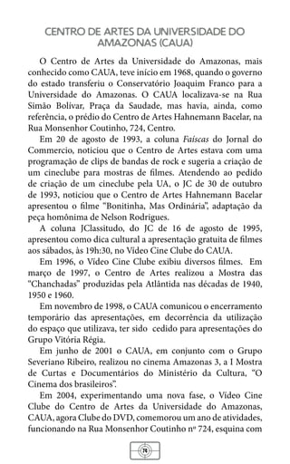 74
centro de artes da universidade do
amazonas (caua)
O Centro de Artes da Universidade do Amazonas, mais
conhecido como CAUA, teve início em 1968, quando o governo
do estado transferiu o Conservatório Joaquim Franco para a
Universidade do Amazonas. O CAUA localizava-se na Rua
Simão Bolívar, Praça da Saudade, mas havia, ainda, como
referência, o prédio do Centro de Artes Hahnemann Bacelar, na
Rua Monsenhor Coutinho, 724, Centro.
Em 20 de agosto de 1993, a coluna Faíscas do Jornal do
Commercio, noticiou que o Centro de Artes estava com uma
programação de clips de bandas de rock e sugeria a criação de
um cineclube para mostras de filmes. Atendendo ao pedido
de criação de um cineclube pela UA, o JC de 30 de outubro
de 1993, noticiou que o Centro de Artes Hahnemann Bacelar
apresentou o filme “Bonitinha, Mas Ordinária”, adaptação da
peça homônima de Nelson Rodrigues.
A coluna JClassitudo, do JC de 16 de agosto de 1995,
apresentou como dica cultural a apresentação gratuita de filmes
aos sábados, às 19h:30, no Vídeo Cine Clube do CAUA.
Em 1996, o Vídeo Cine Clube exibiu diversos filmes. Em
março de 1997, o Centro de Artes realizou a Mostra das
“Chanchadas” produzidas pela Atlântida nas décadas de 1940,
1950 e 1960.
Em novembro de 1998, o CAUA comunicou o encerramento
temporário das apresentações, em decorrência da utilização
do espaço que utilizava, ter sido cedido para apresentações do
Grupo Vitória Régia.
Em junho de 2001 o CAUA, em conjunto com o Grupo
Severiano Ribeiro, realizou no cinema Amazonas 3, a I Mostra
de Curtas e Documentários do Ministério da Cultura, “O
Cinema dos brasileiros”.
Em 2004, experimentando uma nova fase, o Vídeo Cine
Clube do Centro de Artes da Universidade do Amazonas,
CAUA, agora Clube do DVD, comemorou um ano de atividades,
funcionando na Rua Monsenhor Coutinho nº 724, esquina com
 