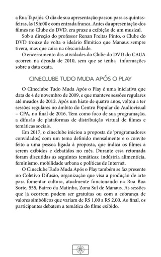 75
a Rua Tapajós. O dia de sua apresentação passou para as quintas-
feiras, às 19h:00 e com entrada franca. Antes da apresentação dos
filmes no Clube do DVD, era praxe a exibição de um musical.
Sob a direção do professor Renan Freitas Pinto, o Clube do
DVD trouxe de volta o ideário filmítico que Manaus sempre
tivera, mas que caíra na obscuridade.
O encerramento das atividades do Clube do DVD do CAUA
ocorreu na década de 2010, sem que se tenha informações
sobre a data exata.
cineclube tudo muda apos o play
O Cineclube Tudo Muda Após o Play é uma iniciativa que
data de 4 de novembro de 2009, e que manteve sessões regulares
até meados de 2012. Após um hiato de quatro anos, voltou a ter
sessões regulares no âmbito do Centro Popular do Audiovisual
– CPA, no final de 2016. Tem como foco de sua programação,
a difusão de plataformas de distribuição virtual de filmes e
temáticas sociais.
Em 2017, o cineclube iniciou a proposta de ‘programadores
convidados’, com um tema definido mensalmente e o convite
feito a uma pessoa ligada à proposta, que indica os filmes a
serem exibidos e debatidos no mês. Durante essa retomada
foram discutidas as seguintes temáticas: indústria alimentícia,
feminismo, mobilidade urbana e políticas de Internet.
O Cineclube Tudo Muda Após o Play também se faz presente
no Coletivo Difusão, organização que visa a produção de arte
para fomentar cultura, atualmente funcionando na Rua Boa
Sorte, 555, Bairro da Matinha, Zona Sul de Manaus. As sessões
que lá ocorrem podem ser gratuitas ou com a cobrança de
valores simbólicos que variam de R$ 1,00 a R$ 2,00. Ao final, os
participantes debatem a temática do filme exibido.
 