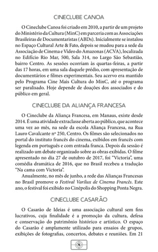 76
cineclube canoa
O Cineclube Canoa foi criado em 2010, a partir de um projeto
doMinistériodaCultura(MinC)emparceriacomasAssociações
Brasileiras de Documentaristas (ABDs). Inicialmente se instalou
no Espaço Cultural Arte & Fato, depois se mudou para a sede da
AssociaçãodeCinemaeVídeodoAmazonas(ACVA),localizada
no Edifício Rio Mar, 500, Sala 314, no Largo São Sebastião,
bairro Centro. As sessões ocorriam às quartas-feiras, a partir
das 17 horas, em uma sala daquele prédio, com apresentação de
documentários e filmes experimentais. Seu acervo era mantido
pelo Programa Cine Mais Cultura do MinC, até o programa
ser paralisado. Hoje depende de doações dos associados e do
público em geral.
cineclube da alianca francesa
O Cineclube da Aliança Francesa, em Manaus, existe desde
2014.Éumaatividadeextraclasseabertaaopúblico,queacontece
uma vez ao mês, na sede da escola Aliança Francesa, na Rua
Lauro Cavalcante nº 250, Centro. Os filmes são selecionados no
portal do instituto francês do cinema, exibidos em francês com
legenda em português e com entrada franca. Depois da sessão é
realizado um debate organizado sobre as obras exibidas. O filme
apresentado no dia 27 de outubro de 2017, foi “Victoria”, uma
comédia dramática de 2016, que no Brasil recebeu a tradução
“Na cama com Victoria”.
Anualmente, no mês de junho, a rede das Alianças Francesas
no Brasil promove o Festival Varilux de Cinema Francês. Este
ano, o festival foi exibido no Cinépolis do Shopping Ponta Negra.
cineclube casarao
O Casarão de Ideias é uma associação cultural sem fins
lucrativos, cuja finalidade é a promoção da cultura, defesa
e conservação do patrimônio histórico e artístico. O espaço
do Casarão é amplamente utilizado para ensaios de grupos,
exibições de fotografias, concertos, debates e reuniões. Em 21
 