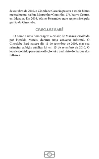 77
de outubro de 2016, o Cineclube Casarão passou a exibir filmes
mensalmente, na Rua Monsenhor Coutinho, 275, bairro Centro,
em Manaus. Em 2016, Walter Fernandes era o responsável pela
gestão do Cineclube.
cineclube bare
O nome é uma homenagem à cidade de Manaus, escolhido
por Heraldo Morais, durante uma conversa informal. O
Cineclube Baré nasceu dia 11 de setembro de 2009, mas sua
primeira exibição pública foi em 15 de setembro de 2010. O
local escolhido para essa exibição foi o auditório do Parque dos
Bilhares.
 