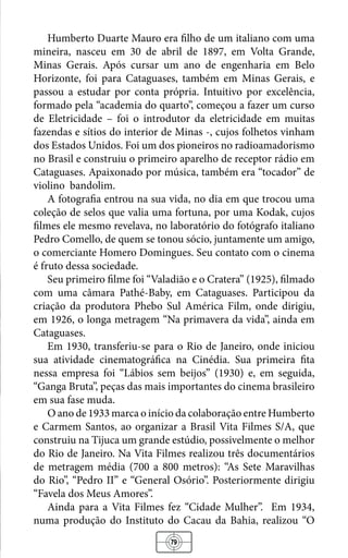 79
Humberto Duarte Mauro era filho de um italiano com uma
mineira, nasceu em 30 de abril de 1897, em Volta Grande,
Minas Gerais. Após cursar um ano de engenharia em Belo
Horizonte, foi para Cataguases, também em Minas Gerais, e
passou a estudar por conta própria. Intuitivo por excelência,
formado pela “academia do quarto”, começou a fazer um curso
de Eletricidade – foi o introdutor da eletricidade em muitas
fazendas e sítios do interior de Minas -, cujos folhetos vinham
dos Estados Unidos. Foi um dos pioneiros no radioamadorismo
no Brasil e construiu o primeiro aparelho de receptor rádio em
Cataguases. Apaixonado por música, também era “tocador” de
violino bandolim.
A fotografia entrou na sua vida, no dia em que trocou uma
coleção de selos que valia uma fortuna, por uma Kodak, cujos
filmes ele mesmo revelava, no laboratório do fotógrafo italiano
Pedro Comello, de quem se tonou sócio, juntamente um amigo,
o comerciante Homero Domingues. Seu contato com o cinema
é fruto dessa sociedade.
Seu primeiro filme foi “Valadião e o Cratera” (1925), filmado
com uma câmara Pathé-Baby, em Cataguases. Participou da
criação da produtora Phebo Sul América Film, onde dirigiu,
em 1926, o longa metragem “Na primavera da vida”, ainda em
Cataguases.
Em 1930, transferiu-se para o Rio de Janeiro, onde iniciou
sua atividade cinematográfica na Cinédia. Sua primeira fita
nessa empresa foi “Lábios sem beijos” (1930) e, em seguida,
“Ganga Bruta”, peças das mais importantes do cinema brasileiro
em sua fase muda.
O ano de 1933 marca o início da colaboração entre Humberto
e Carmem Santos, ao organizar a Brasil Vita Filmes S/A, que
construiu na Tijuca um grande estúdio, possivelmente o melhor
do Rio de Janeiro. Na Vita Filmes realizou três documentários
de metragem média (700 a 800 metros): “As Sete Maravilhas
do Rio”, “Pedro II” e “General Osório”. Posteriormente dirigiu
“Favela dos Meus Amores”.
Ainda para a Vita Filmes fez “Cidade Mulher”. Em 1934,
numa produção do Instituto do Cacau da Bahia, realizou “O
 