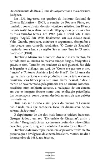 80
Descobrimento do Brasil”, uma dos orçamentos s mais elevados
da época.
Em 1936, ingressou nos quadros do Instituto Nacional de
Cinema Educativo - INCE, a convite de Roquete Pinto, seu
fundador, como diretor do setor técnico e artístico. Em 18 anos
naquele instituto, realizou cerca de 300 pequenas películas sobre
os mais variados temas. Em 1942, para a Brasil Vita Filmes
dirigiu “Argila”. Em 1950, finalmente, em sua cidade natal,
Volta Grande, produziu, escreveu o argumento, fotografou e
interpretou uma comédia romântica, “O Canto da Saudade”,
inspirada numa lenda da região. Seu último filme foi “A noiva
da cidade” (1978).
Humberto Mauro era o homem dos sete instrumentos, fez
de tudo mais ou menos ao mesmo tempo: dirigiu, fotografou e
gravou o som. Também era tradutor de tupi-guarani. São dele
as legendas e diálogos em tupi, de “Como era gostoso o meu
francês” e “Antônio Anchieta José do Brasil”. Ele foi uma das
figuras mais curiosas e mais produtivas que já teve o cinema
brasileiro, seus filmes possuíam uma marca pessoal, é dele o
mérito de haver tentado, pela primeira vez no cinema comercial
brasileiro, num ambiente adverso, a realização de um cinema
em que as imagens fossem como uma explicação psicológica
das personagens, como que um desdobramento de suas paixões
mais íntimas.
Dizia não ser literato e sim poeta do cinema: “O cinema
não é nada mais que cachoeira. Deve ter dinamismo, beleza,
continuidade eterna”.
O depoimento de um dos mais famosos críticos franceses,
Georges Sadoul, em seu “Dicionário de Cineastas”, assim o
definiu: “ Um grande cineasta, com uma profunda visão estética,
cuja obra, porém, ninguém a conhecerá se não for ao Brasil”.
HumbertoMaurosempreteveinteressepelodesenvolvimento,
preservação e divulgação do cinema brasileiro. Morreu no dia 5
de novembro de 1983, aos 86 anos.
 