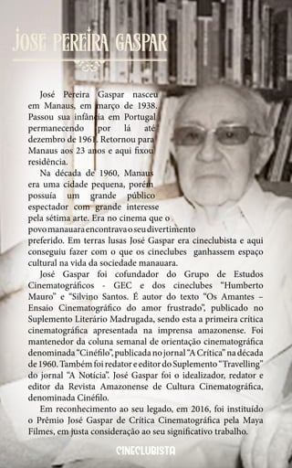81
jose Pereira gaspar
cineclubista
José Pereira Gaspar nasceu
em Manaus, em março de 1938.
Passou sua infância em Portugal
permanecendo por lá até
dezembro de 1961. Retornou para
Manaus aos 23 anos e aqui fixou
residência.
Na década de 1960, Manaus
era uma cidade pequena, porém
possuía um grande público
espectador com grande interesse
pela sétima arte. Era no cinema que o
povomanauaraencontravaoseudivertimento
preferido. Em terras lusas José Gaspar era cineclubista e aqui
conseguiu fazer com o que os cineclubes ganhassem espaço
cultural na vida da sociedade manauara.
José Gaspar foi cofundador do Grupo de Estudos
Cinematográficos - GEC e dos cineclubes “Humberto
Mauro” e “Silvino Santos. É autor do texto “Os Amantes –
Ensaio Cinematográfico do amor frustrado”, publicado no
Suplemento Literário Madrugada, sendo esta a primeira crítica
cinematográfica apresentada na imprensa amazonense. Foi
mantenedor da coluna semanal de orientação cinematográfica
denominada“Cinéfilo”,publicadanojornal“ACrítica”nadécada
de1960.TambémfoiredatoreeditordoSuplemento“Travelling”
do jornal “A Notícia”. José Gaspar foi o idealizador, redator e
editor da Revista Amazonense de Cultura Cinematográfica,
denominada Cinéfilo.
Em reconhecimento ao seu legado, em 2016, foi instituído
o Prêmio José Gaspar de Crítica Cinematográfica pela Maya
Filmes, em justa consideração ao seu significativo trabalho.
 
