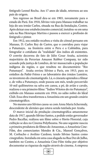 84
fotógrafo Leonel Rocha. Aos 17 anos de idade, retornou ao seu
país de origem.
Seu regresso ao Brasil deu-se em 1903, novamente para o
estado do Pará. Em 1910, Silvino veio para Manaus trabalhar na
loja do seu irmão Carlos, situada na Rua da Instalação, Centro.
Após deixar esse estabelecimento comercial, instalou-se em uma
sala na Rua Henrique Martins e passou a exercer a profissão de
fotógrafo e pintor.
Em 1912, seu estúdio recebeu a visita do cônsul peruano em
Manaus, D. Carlos Rey de Castro, que o convidou para viajar
a Putumayo, na fronteira entre o Peru e a Colômbia, para
fotografar o cotidiano da “realidade” dos índios ali existentes.
O convite decorreu do fato de Júlio Cesar Araña, acionista
majoritário da Peruvian Amazon Rubber Company, ter sido
acusado pela justiça de Londres, de ter massacrado a população
indígena da região, o que resultou no documentário “Rio
Putumayo”. Araña enviou Silvino a Paris, em 1913, para os
estúdios da Pathé-Frères e ao laboratório dos irmãos Lumière,
os inventores do cinematógrafo. Lá, o cineasta aprendeu a filmar
e, de volta a Putumayo, onde passou um mês, tendo percorrido
10 mil quilômetros na selva em canoa, a pé, de avião e cavalo,
realizou o seu primeiro filme: “Índios Witotos do rio Putumayo”,
exibido em Manaus somente em 1916, no salão nobre do Ideal
Club. Essa obra transformou a Amazônia em um grande cenário
cinematográfico.
No mesmo ano Silvino casou-se com Anna Maria Schermuly,
descendente de alemães que estava sendo tutelada por Araña.
O marco inicial da produção cinematográfica amazonense
data de 1917, quando Silvino Santos, a pedido então governador
Pedro Bacellar, realizou um filme sobre o Horto Florestal, cuja
exibição se deu no Cinema Polytheama. No ano seguinte nasceu
a primeira produtora de filmes do Amazonas, a Amazônia Cine-
Film, dos comerciantes Mendes & Cia., Manoel Gonçalves,
M. Corbacho e Avelino Cardoso, tendo Silvino Santos como
cinegrafista. Instalada em uma casa alugada na Rua Dez de Julho,
também no Centro, a Amazônia Cine-Film tinha por objetivo
documentar as riquezas da região através do cinema. A empresa
 