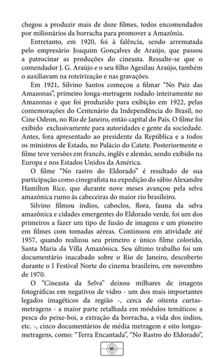 85
chegou a produzir mais de doze filmes, todos encomendados
por milionários da borracha para promover a Amazônia.
Entretanto, em 1920, foi à falência, sendo arrematada
pelo empresário Joaquim Gonçalves de Araújo, que passou
a patrocinar as produções do cineasta. Ressalte-se que o
comendador J. G. Araújo e o seu filho Agesilau Araújo, também
o auxiliavam na roteirização e nas gravações.
Em 1921, Silvino Santos começou a filmar “No Paiz das
Amazonas”, primeiro longa-metragem rodado inteiramente no
Amazonas e que foi produzido para exibição em 1922, pelas
comemorações do Centenário da Independência do Brasil, no
Cine Odeon, no Rio de Janeiro, então capital do País. O filme foi
exibido exclusivamente para autoridades e gente da sociedade.
Antes, fora apresentado ao presidente da República e a todos
os ministros de Estado, no Palácio do Catete. Posteriormente o
filme teve versões em francês, inglês e alemão, sendo exibido na
Europa e nos Estados Unidos da América.
O filme “No rastro do Eldorado” é resultado de sua
participação como cinegrafista na expedição do sábio Alexandre
Hamilton Rice, que durante nove meses avançou pela selva
amazônica rumo às cabeceiras do maior rio brasileiro.
Silvino filmou índios, caboclos, flora, fauna da selva
amazônica e cidades emergentes do Eldorado verde, foi um dos
primeiros a fazer um tipo de fusão de imagens e um pioneiro
em filmes com tomadas aéreas. Continuou em atividade até
1957, quando realizou seu primeiro e único filme colorido,
Santa Maria da Villa Amazônica. Seu último trabalho foi um
documentário inacabado sobre o Rio de Janeiro, descoberto
durante o I Festival Norte do cinema brasileiro, em novembro
de 1970.
O “Cineasta da Selva” deixou milhares de imagens
fotográficas em negativos de vidro - um dos mais importantes
legados imagéticos da região -, cerca de oitenta curtas-
metragens - a maior parte retalhada em módulos temáticos: a
pesca do peixe-boi, a extração da borracha, a vida dos índios,
etc. -, cinco documentários de média metragem e oito longas-
metragens, como: “Terra Encantada”, “No Rastro do Eldorado”,
 