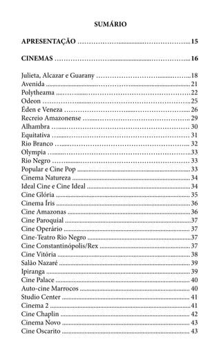 SUMÁRIO
APRESENTAÇÃO ………………................………………...	15
CINEMAS ……………………..........................……………...	16
Julieta, Alcazar e Guarany ……………………….........……...	18
Avenida ...............................…………….....................................	21
Polytheama ....……......……………………………………….	22
Odeon …………….........……………………………………..	25
Éden e Veneza ………………………......…………………....	26
Recreio Amazonense ….....…………………………………..	29
Alhambra ….....………………………………………………	30
Equitativa ….....………………………………………………	31
Rio Branco ….....……………………………………………..	32
Olympia …......………………………………………………..	33
Rio Negro …….........…………………………………………	33
Popular e Cine Pop ......................................................................	33
Cinema Natureza .........................................................................	34
Ideal Cine e Cine Ideal ................................................................	34
Cine Glória ...................................................................................	35
Cinema Íris ...................................................................................	36
Cine Amazonas ............................................................................	36
Cine Paroquial ..............................................................................	37
Cine Operário ..............................................................................	37
Cine-Teatro Rio Negro ................................................................	37
Cine Constantinópolis/Rex ........................................................	37
Cine Vitória ..................................................................................	38
Salão Nazaré .................................................................................	39
Ipiranga .........................................................................................	39
Cine Palace ...................................................................................	40
Auto-cine Marrocos ....................................................................	40
Studio Center ...............................................................................	41
Cinema 2 .......................................................................................	41
Cine Chaplin ................................................................................	42
Cinema Novo ...............................................................................	43
Cine Oscarito ...............................................................................	43
 
