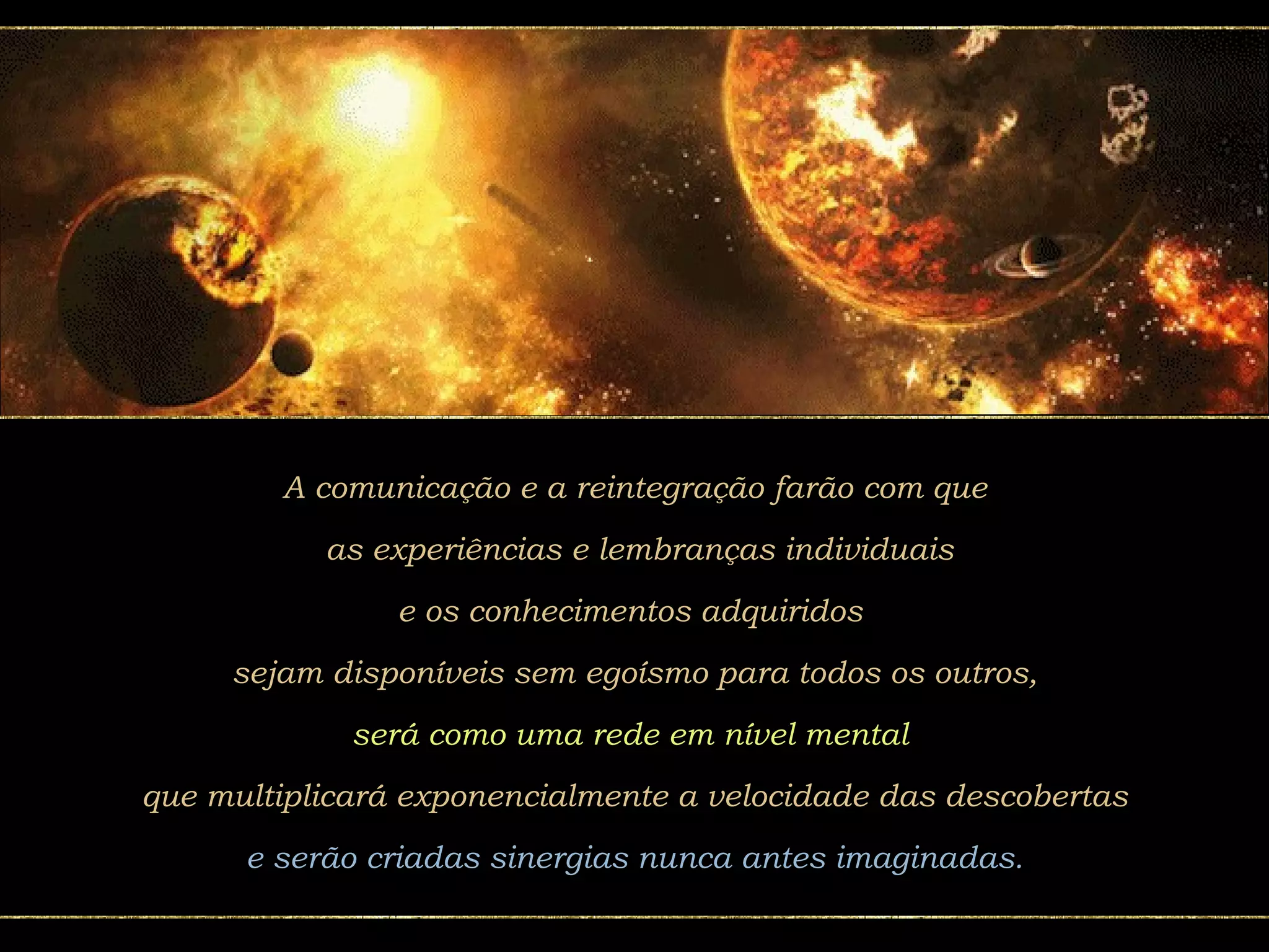 A comunicação e a reintegração farão com que as experiências e lembranças individuais e os conhecimentos adquiridos  sejam disponíveis sem egoísmo para todos os outros, será como uma rede em nível mental   que multiplicará exponencialmente a velocidade das descobertas e serão criadas sinergias nunca antes imaginadas. 