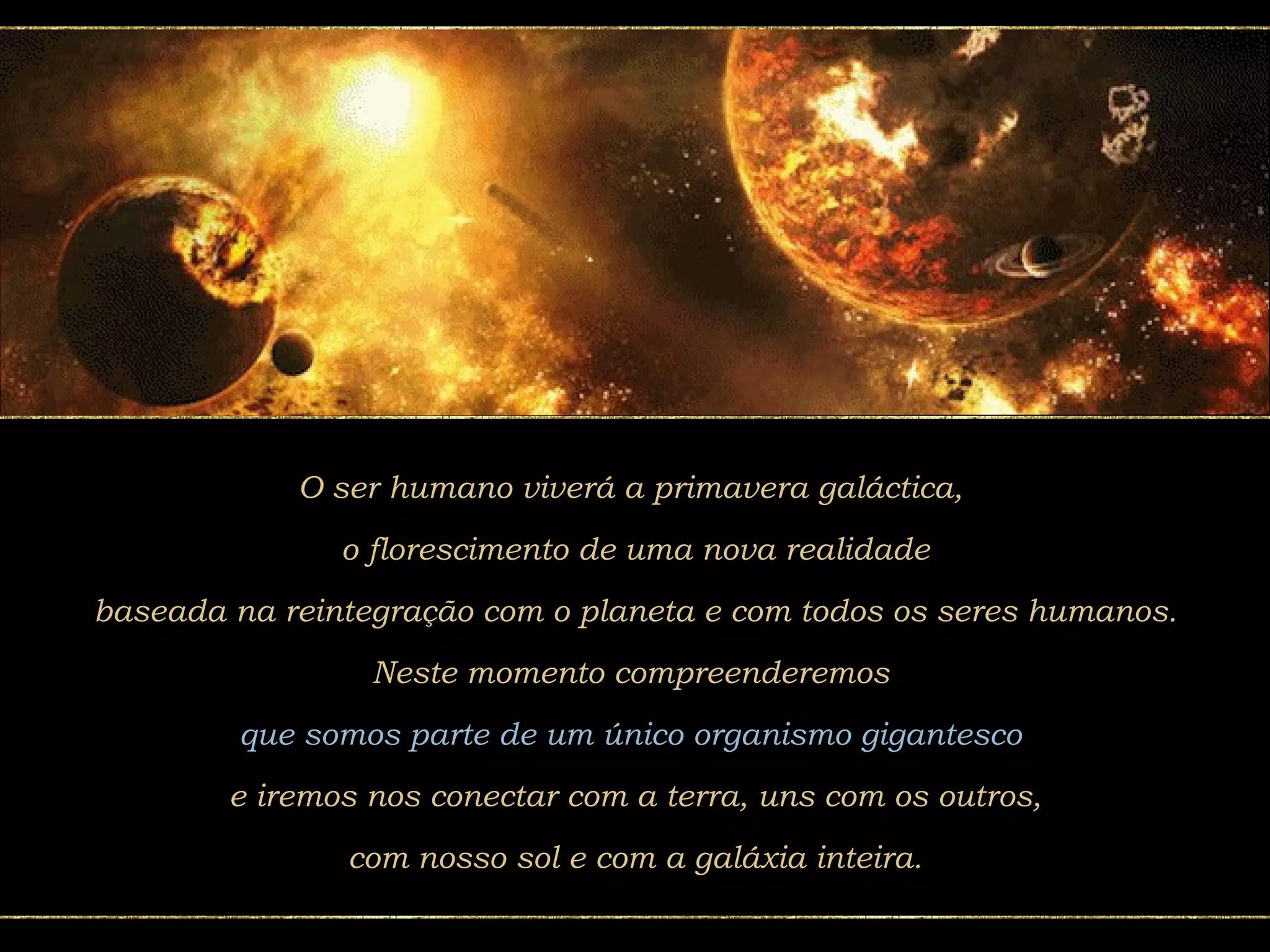 O ser humano viverá a primavera galáctica,  o florescimento de uma nova realidade baseada na reintegração com o planeta e com todos os seres humanos. Neste momento compreenderemos  que somos parte de um único organismo gigantesco  e iremos nos conectar com a terra, uns com os outros, com nosso sol e com a galáxia inteira.  