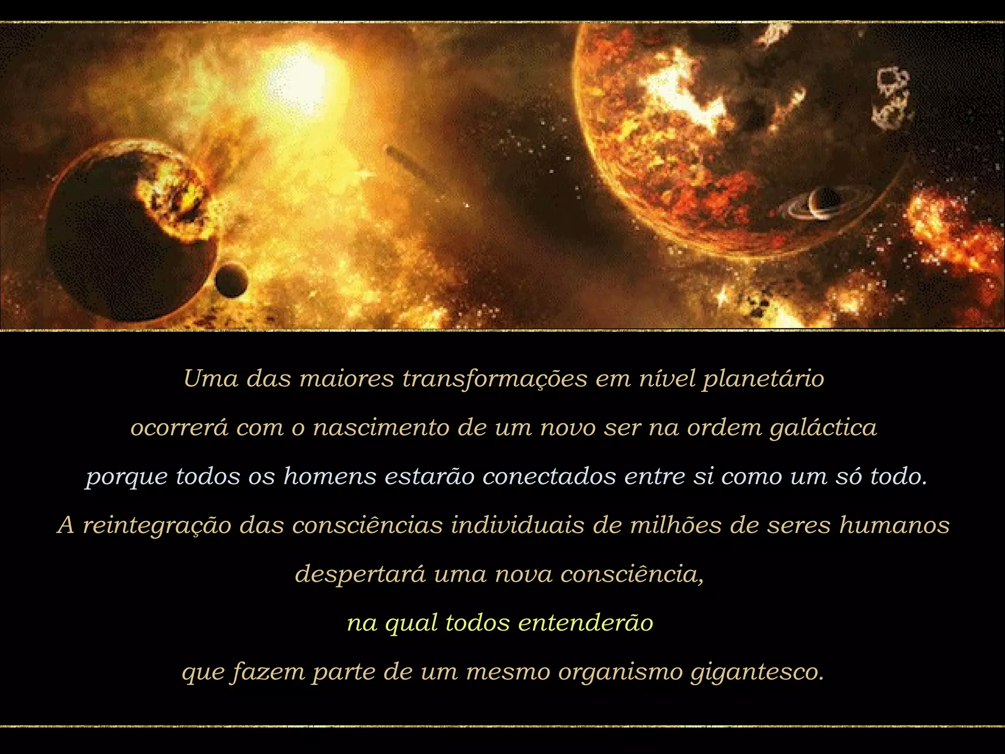 Uma das maiores transformações em nível planetário ocorrerá com o nascimento de um novo ser na ordem galáctica porque todos os homens estarão conectados entre si como um só todo. A reintegração das consciências individuais de milhões de seres humanos despertará uma nova consciência,  na qual todos entenderão  que fazem parte de um mesmo organismo gigantesco. 