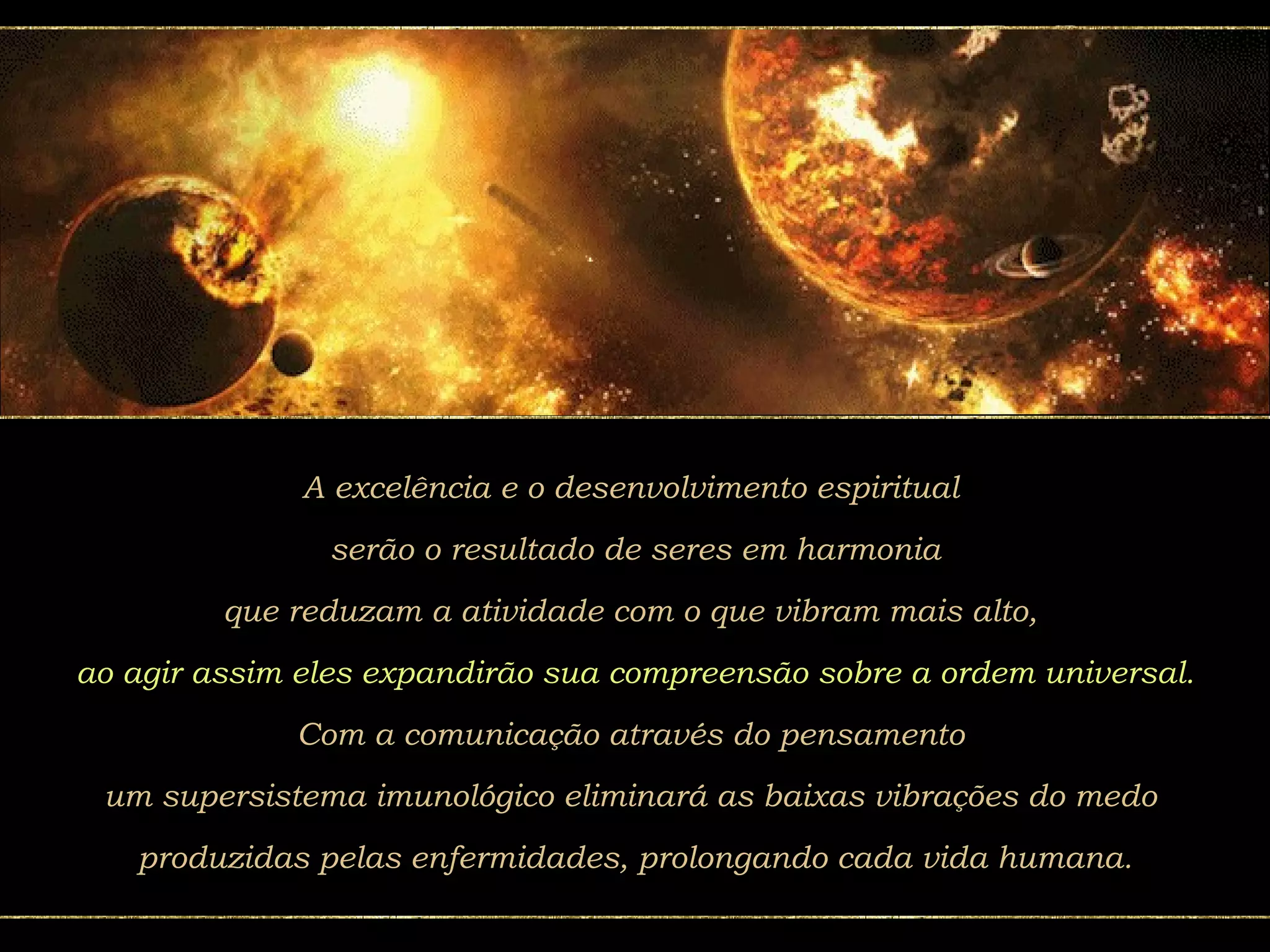 A excelência e o desenvolvimento espiritual  serão o resultado de seres em harmonia que reduzam a atividade com o que vibram mais alto,  ao agir assim eles expandirão sua compreensão sobre a ordem universal. Com a comunicação através do pensamento  um supersistema imunológico eliminará as baixas vibrações do medo  produzidas pelas enfermidades, prolongando cada vida humana. 