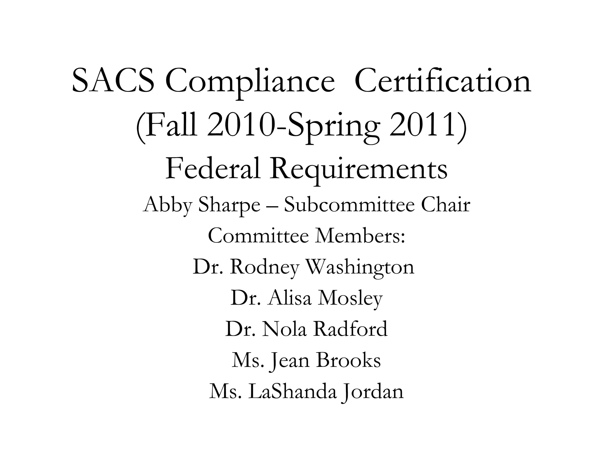 SACS Compliance  Certification (Fall 2010-Spring 2011) Federal Requirements Abby Sharpe – Subcommittee Chair Committee Members: Dr. Rodney Washington  Dr. Alisa Mosley Dr. Nola Radford Ms. Jean Brooks Ms. LaShanda Jordan This presentation will probably involve audience discussion, which will create action items.  Use PowerPoint to keep track of these action items during your presentation In Slide Show, click on the right mouse button Select “Meeting Minder” Select the “Action Items” tab Type in action items as they come up Click OK to dismiss this box This will automatically create an Action Item slide at the end of your presentation with your points entered. 