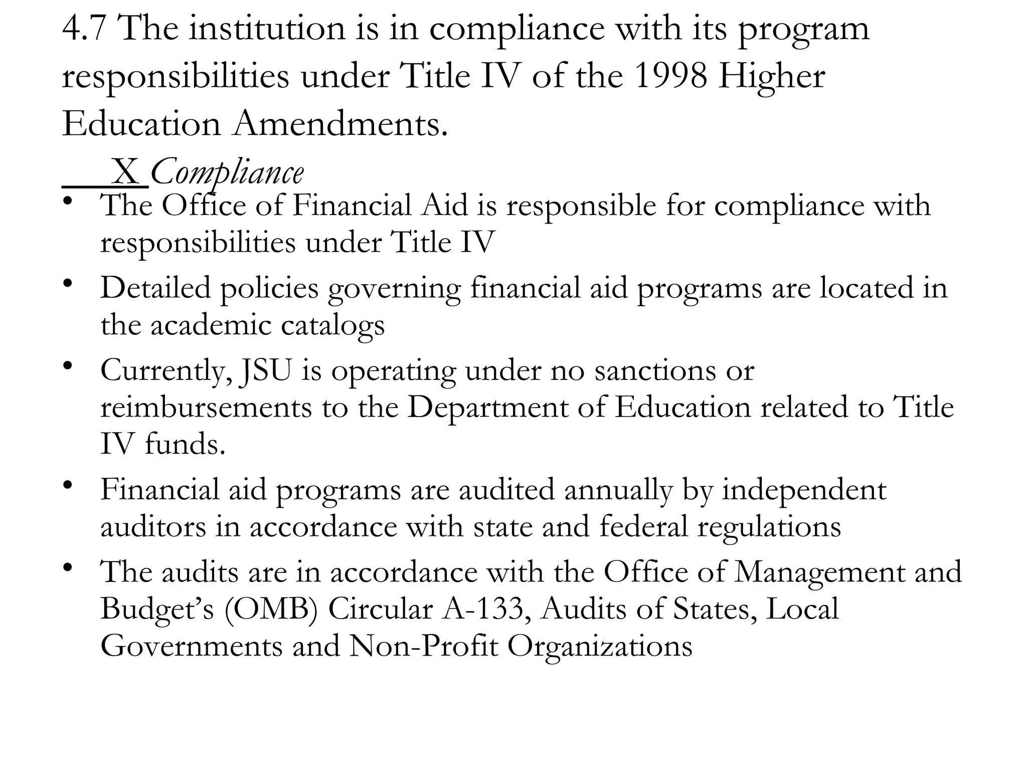 4.7 The institution is in compliance with its program responsibilities under Title IV of the 1998 Higher Education Amendments.   X  Compliance The Office of Financial Aid is responsible for compliance with responsibilities under Title IV Detailed policies governing financial aid programs are located in the academic catalogs Currently, JSU is operating under no sanctions or reimbursements to the Department of Education related to Title IV funds. Financial aid programs are audited annually by independent auditors in accordance with state and federal regulations  The audits are in accordance with the Office of Management and Budget’s (OMB) Circular A-133, Audits of States, Local Governments and Non-Profit Organizations 