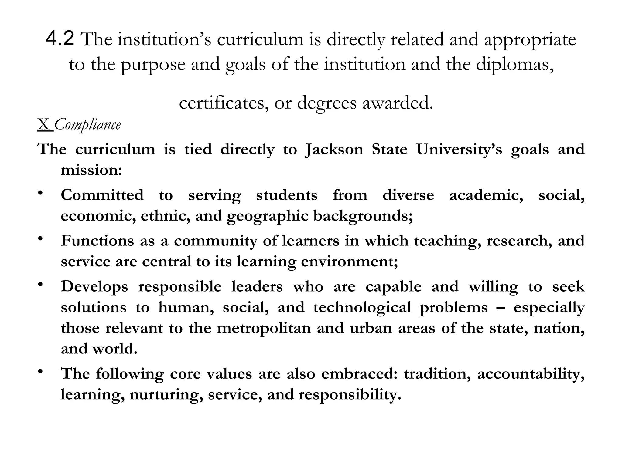 4.2  The institution’s curriculum is directly related and appropriate to the purpose and goals of the institution and the diplomas, certificates, or degrees awarded.   X  Compliance The curriculum is tied directly to Jackson State University’s goals and mission: Committed to serving students from diverse academic, social, economic, ethnic, and geographic backgrounds; Functions as a community of learners in which teaching, research, and service are central to its learning environment; Develops responsible leaders who are capable and willing to seek solutions to human, social, and technological problems – especially those relevant to the metropolitan and urban areas of the state, nation, and world. The following core values are also embraced: tradition, accountability, learning, nurturing, service, and responsibility. 