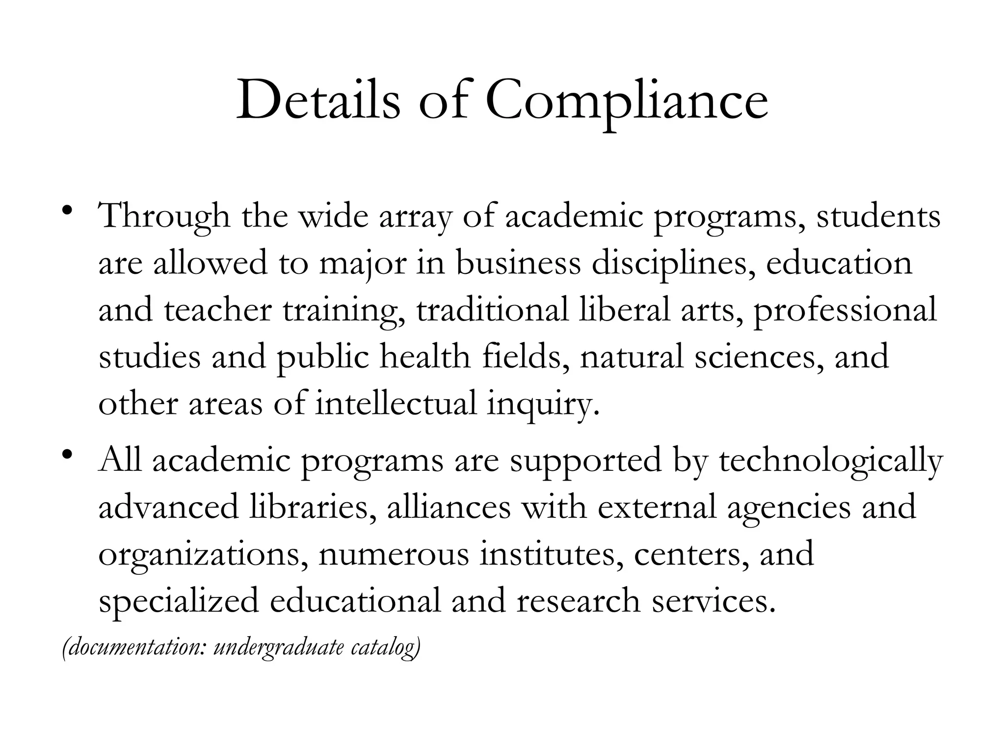 Details of Compliance Through the wide array of academic programs, students are allowed to major in business disciplines, education and teacher training, traditional liberal arts, professional studies and public health fields, natural sciences, and other areas of intellectual inquiry.  All academic programs are supported by technologically advanced libraries, alliances with external agencies and organizations, numerous institutes, centers, and specialized educational and research services. (documentation: undergraduate catalog)  
