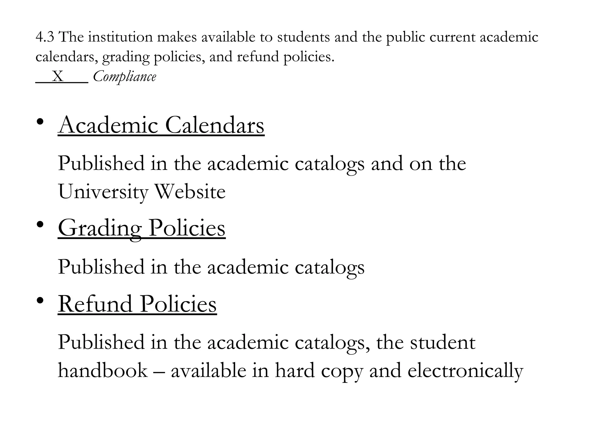4.3 The institution makes available to students and the public current academic calendars, grading policies, and refund policies. __X___   Compliance Academic Calendars Published in the academic catalogs and on the University Website Grading Policies Published in the academic catalogs   Refund Policies Published in the academic catalogs, the student handbook – available in hard copy and electronically 