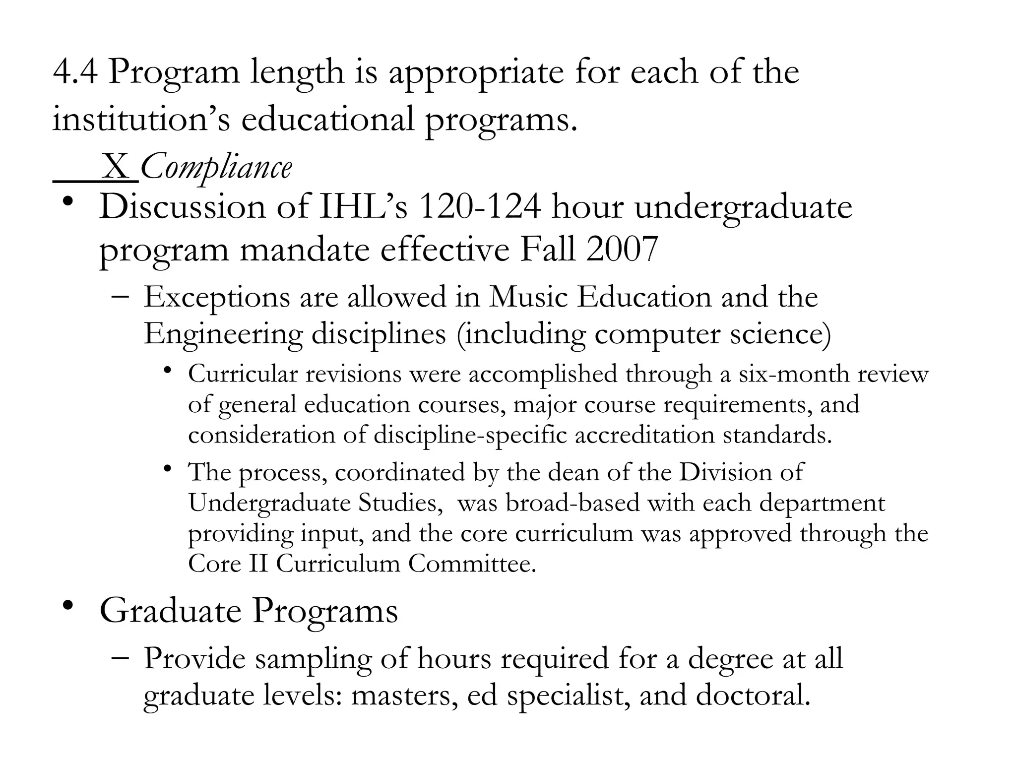 4.4 Program length is appropriate for each of the institution’s educational programs.   X  Compliance Discussion of IHL’s 120-124 hour undergraduate program mandate effective Fall 2007 Exceptions are allowed in Music Education and the Engineering disciplines (including computer science)   Curricular revisions were accomplished through a six-month review of general education courses, major course requirements, and consideration of discipline-specific accreditation standards. The process, coordinated by the dean of the Division of Undergraduate Studies,  was broad-based with each department providing input, and the core curriculum was approved through the Core II Curriculum Committee. Graduate Programs Provide sampling of hours required for a degree at all graduate levels: masters, ed specialist, and doctoral. 