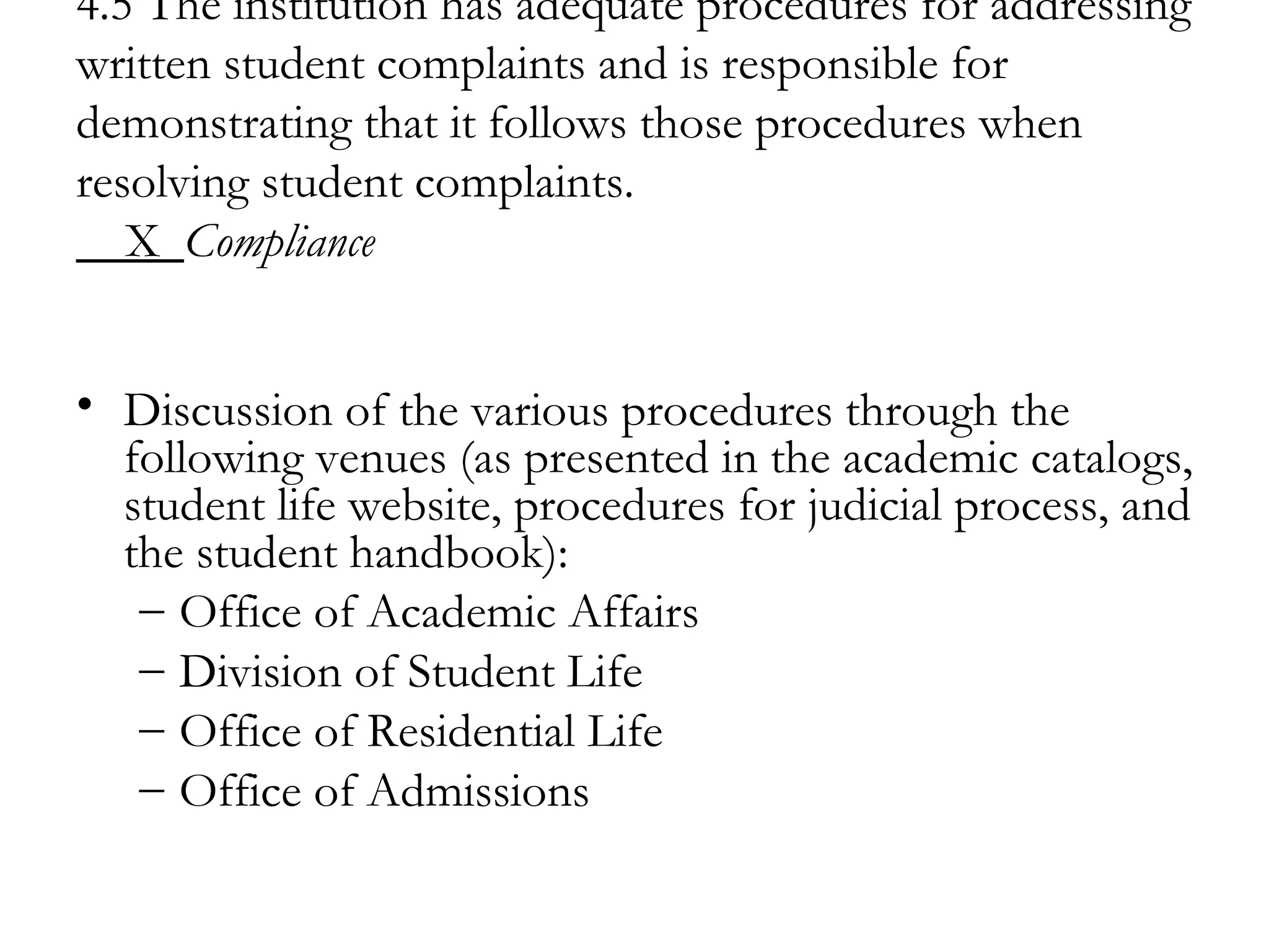 4.5 The institution has adequate procedures for addressing written student complaints and is responsible for demonstrating that it follows those procedures when resolving student complaints.   X  Compliance Discussion of the various procedures through the following venues (as presented in the academic catalogs, student life website, procedures for judicial process, and the student handbook): Office of Academic Affairs Division of Student Life Office of Residential Life Office of Admissions 