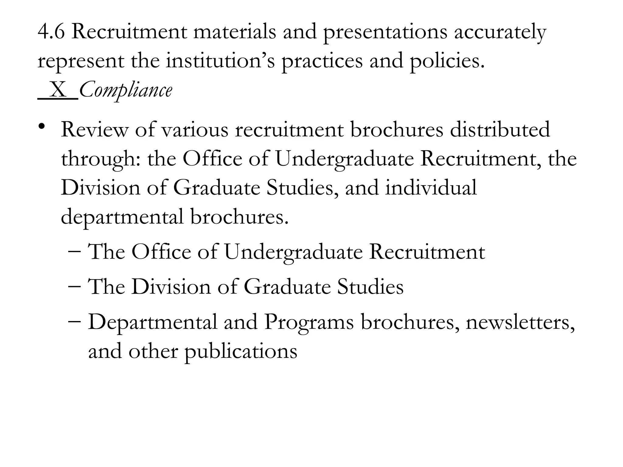 4.6 Recruitment materials and presentations accurately represent the institution’s practices and policies.   X  Compliance   Review of various recruitment brochures distributed through: the Office of Undergraduate Recruitment, the Division of Graduate Studies, and individual departmental brochures. The Office of Undergraduate Recruitment The Division of Graduate Studies Departmental and Programs brochures, newsletters, and other publications 