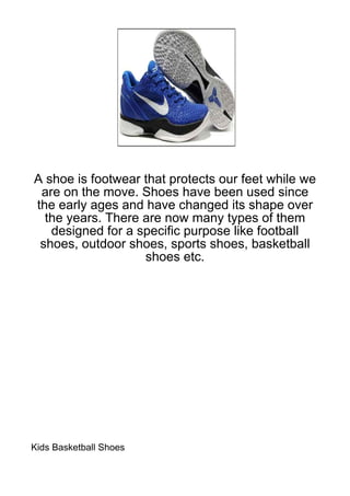 A shoe is footwear that protects our feet while we
 are on the move. Shoes have been used since
the early ages and have changed its shape over
  the years. There are now many types of them
   designed for a specific purpose like football
 shoes, outdoor shoes, sports shoes, basketball
                   shoes etc.




Kids Basketball Shoes
 