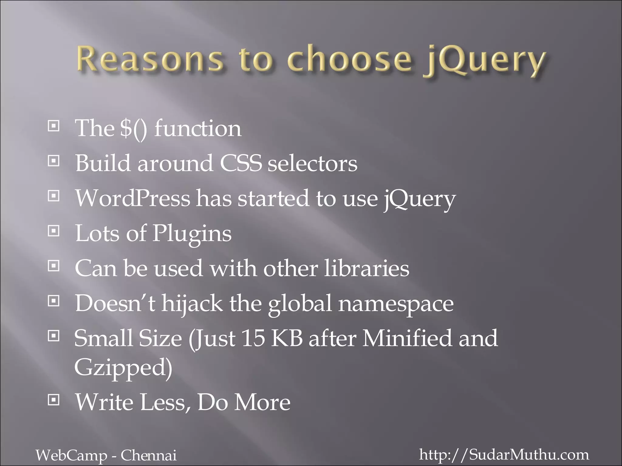 The $() function Build around CSS selectors WordPress has started to use jQuery Lots of Plugins Can be used with other libraries Doesn’t hijack the global namespace Small Size (Just 15 KB after Minified and Gzipped) Write Less, Do More WebCamp - Chennai http://SudarMuthu.com 