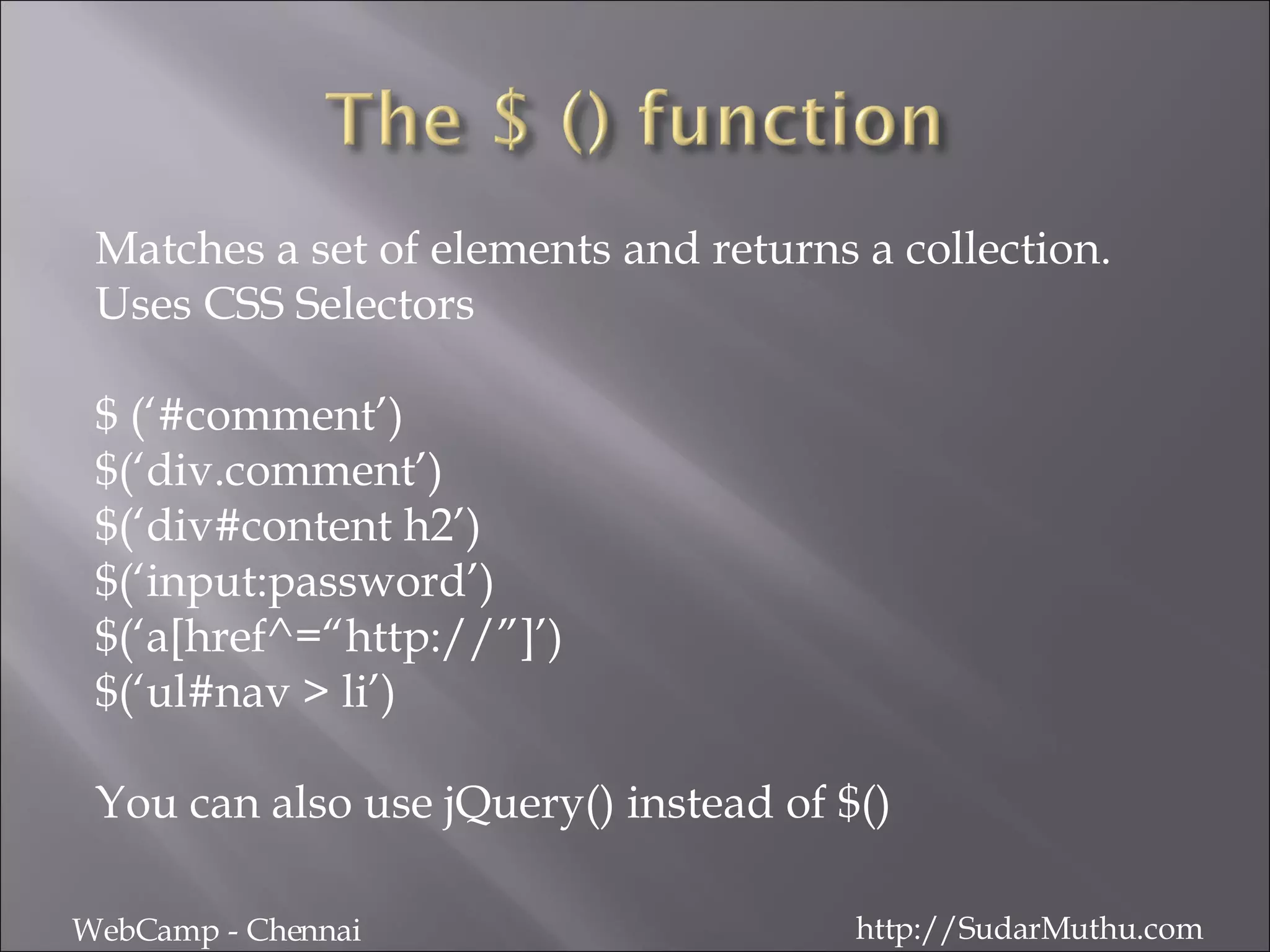 Matches a set of elements and returns a collection.  Uses CSS Selectors $ (‘#comment’) $(‘div.comment’) $(‘div#content h2’) $(‘input:password’) $(‘a[href^=“http://”]’) $(‘ul#nav > li’) You can also use jQuery() instead of $() WebCamp - Chennai http://SudarMuthu.com 