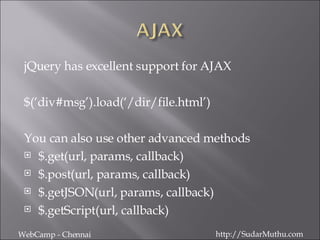 jQuery has excellent support for AJAX $(‘div#msg’).load(‘/dir/file.html’) You can also use other advanced methods $.get(url, params, callback) $.post(url, params, callback) $.getJSON(url, params, callback) $.getScript(url, callback) WebCamp - Chennai http://SudarMuthu.com 