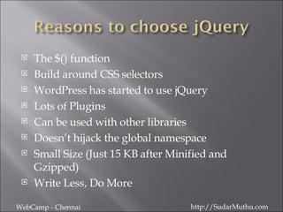 The $() function Build around CSS selectors WordPress has started to use jQuery Lots of Plugins Can be used with other libraries Doesn’t hijack the global namespace Small Size (Just 15 KB after Minified and Gzipped) Write Less, Do More WebCamp - Chennai http://SudarMuthu.com 