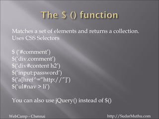 Matches a set of elements and returns a collection.  Uses CSS Selectors $ (‘#comment’) $(‘div.comment’) $(‘div#content h2’) $(‘input:password’) $(‘a[href^=“http://”]’) $(‘ul#nav > li’) You can also use jQuery() instead of $() WebCamp - Chennai http://SudarMuthu.com 