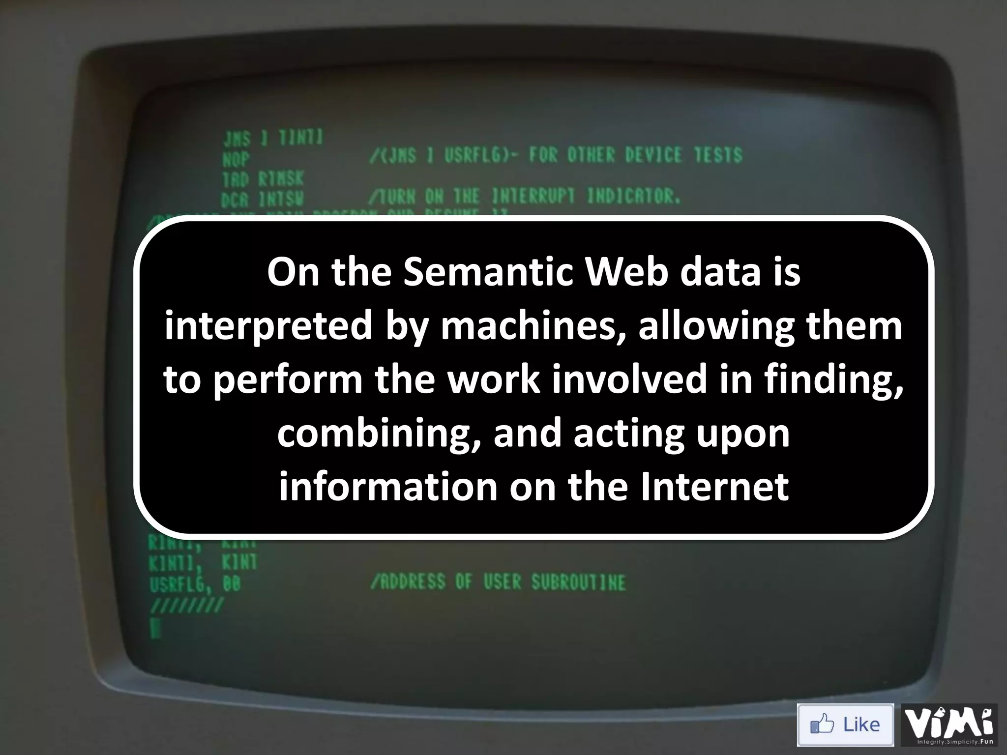 On the Semantic Web data is interpreted by machines, allowing them to perform the work involved in finding, combining, and acting upon information on the Internet 