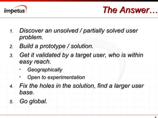 The Answer… Discover an unsolved / partially solved user problem. Build a prototype / solution. Get it validated by a target user, who is within easy reach.  Geographically Open to experimentation Fix the holes in the solution, find a larger user base. Go global. 