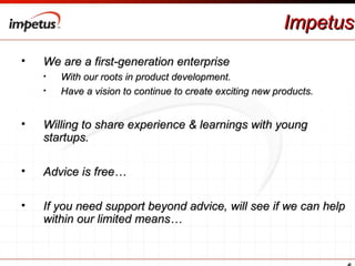 Impetus We are a first-generation enterprise  With our roots in product development. Have a vision to continue to create exciting new products. Willing to share experience & learnings with young startups. Advice is free… If you need support beyond advice, will see if we can help within our limited means… 