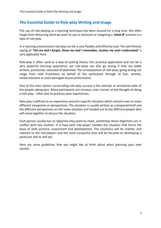 The Essential Guide to Role-Play Writing and Usage
The Essential Guide to Role-play Writing and Usage
The use of role-playing as a learning technique has been around for a long time. We often
forget that rehearsing what we want to say to someone or imagining a ‘what if’ scenario is a
type of role-play.
In a learning environment role-play can be a very flexible and effective tool. The old Chinese
saying of 'Tell me and I forget, Show me and I remember, Involve me and I understand' is
very applicable here.
Role-play is often used as a way of putting theory into practical application and can be a
very powerful learning experience, yet role-plays can also go wrong if they are badly
written, positioned, executed of debriefed. The consequences of role-plays going wrong can
range from mild frustration on behalf of the participant through to fear, anxiety,
embarrassment or even damaged future performance.
One of the main factors surrounding role-play success is the attitude or emotional state of
the people taking part. Many participants are nervous, even scared, at the thought of doing
a role-play – often due to previous poor experiences.
Role-play is defined as an experience around a specific situation which contains two or more
different viewpoints or perspectives. The situation is usually written as a prepared brief and
the different perspectives on the same situation are handed out to the different people who
will come together to discuss the situation.
Each person usually has an objective they want to meet, sometimes these objectives are in
conflict with one another. It is how each role-player handles the situation that forms the
basis of skills practice, assessment and development. The situations will be realistic and
relevant to the role-players and the most successful ones will be focused on developing a
particular skill or skill set.
Here are some guidelines that you might like to think about when planning your next
session.
1
 