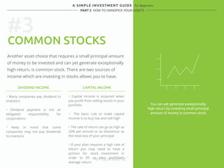 #3 
A SIMPLE INVESTMENT GUIDE - for Beginners 
PART 2 HOW TO HANDPICK YOUR ASSETS 
COMMON STOCKS 
Another asset choice that requires a small principal amount 
of money to be invested and can yet generate exceptionally 
high return, is common stock. There are two sources of 
income which are investing in stocks allows you to have. 
DIVIDEND INCOME CAPITAL INCOME 
・ Many companies pay dividend to 
investors 
・ Dividend payment is not an 
obligated responsibility for 
corporations 
・ Keep in mind that some 
companies may not pay dividends 
to investors 
・ Capital income is acquired when 
you profit from selling stocks in your 
portfolio 
・ The basic rule to make capital 
income is to buy low and sell high 
・ The rate of return can go as high as 
20% per annum or as disastrous as 
the total loss of your principal 
・ If your plan requires a high rate of 
return you may need to have a 
portion for stock investment in 
order to lift up your portfolio’s 
average return. 
You can yet generate exceptionally 
high return by investing small principal 
amount of money in common stock. 
 