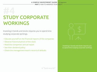 #4 
A SIMPLE INVESTMENT GUIDE - for Beginners 
PART 2 HOW TO HANDPICK YOUR ASSETS 
STUDY CORPORATE 
WORKINGS 
Investing in bonds and stocks requires you to spend time 
studying corporate workings. 
・ Educate yourself on the financial reports of the companies 
・ Observe historical prices of the stock 
・ Read the companies’ annual report 
・ See their dividend policy 
・ Check the management team’s record of defaults 
Investing in bonds and stocks requires you 
to spend time studying corporate workings. 
 