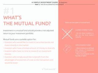 #1 
A SIMPLE INVESTMENT GUIDE - for Beginners 
PART 3 TIPS ON ALTERNATIVE INVESTMENT 
WHAT’S 
THE MUTUAL FUND? 
Investment in a mutual fund should provide a risk adjusted 
return to your investment portfolio. 
Mutual funds are a suitable option for: 
・ Investors who would like to invest in securities but do not 
invest directly in the market 
・ Investors who have a limited amount of money to diversify 
・ Investors who have no time to research on investment 
choices 
・ Investors who simply would like to benefit from the 
advantages of economies of scale as the transaction cost 
would be lower 
There are two types of mutual fund: 
CLOSED-ENDED FUND 
・ Do not allow investors to 
sell out the fund before 
maturity 
OPEN-ENDED FUND 
・ Allow investors to sell back 
their shares of investment 
to the fund itself 
・ Much more popular as the 
liquidity is higher 
 