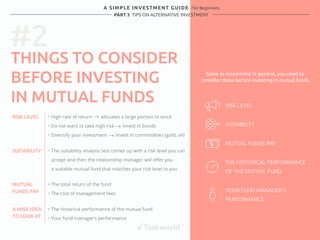 #2 
A SIMPLE INVESTMENT GUIDE - for Beginners 
PART 3 TIPS ON ALTERNATIVE INVESTMENT 
THINGS TO CONSIDER 
BEFORE INVESTING 
IN MUTUAL FUNDS 
RISK LEVEL ・ High rate of return allocates a large portion to stock 
・ Do not want to take high risk invest in bonds 
・ Diversify your investment invest in commodities (gold, oil) 
MUTUAL 
FUNDS PAY 
・ The total return of the fund 
・ The cost of management fees 
A WISE IDEA 
TO LOOK AT 
・ The historical performance of the mutual fund 
・ Your fund manager’s performance 
SUITABILITY 
RISK LEVEL 
SUITABILITY 
MUTUAL FUNDS PAY 
THE HISTORICAL PERFORMANCE 
OF THE MUTUAL FUND 
YOUR FUND MANAGER’S 
PERFORMANCE 
・ The suitability analysis test comes up with a risk level you can 
accept and then the relationship manager will offer you 
a suitable mutual fund that matches your risk level to you 
Same as investment in general, you need to 
consider these before investing in mutual funds 
 
