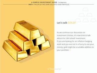 A SIMPLE INVESTMENT GUIDE - for Beginners 
PART 4 TIPS ON GETTING SOME GOLD INTO YOUR PORTFOLIO 
Let’s talk GOLD! 
As we continue our discussion on 
investment choices, it’s now time to talk 
about this ‘old school’ investment. 
If you are looking for an inflation-hedging 
asset and you are not in a hurry to use your 
money, gold might be a suitable addition to 
your portfolio. 
 