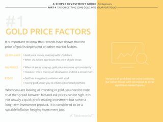 A SIMPLE INVESTMENT GUIDE - for Beginners 
PART 4 TIPS ON GETTING SOME GOLD INTO YOUR PORTFOLIO 
#1 
GOLD PRICE FACTORS 
It is important to know that records have shown that the 
price of gold is dependent on other market factors. 
US DOLLARS ・ Gold price moves inversely with US dollars. 
・ When US dollars appreciate the price of gold drops 
OIL PRICES ・ When oil prices steep up, gold price also move up consistently 
・ However, this is merely an observation and not a proven fact 
STOCK ・ Gold has a negative correlation with stock 
・ Having gold allows you to create a diversified portfolio 
When you are looking at investing in gold, you need to note 
that the spread between bid and ask prices can be high. It is 
not usually a quick profit making investment but rather a 
long-term investment product. It is considered to be a 
suitable inflation hedging investment too. 
The price of gold does not move randomly, 
but rather moves with correlation to other 
significant market figures. 
 