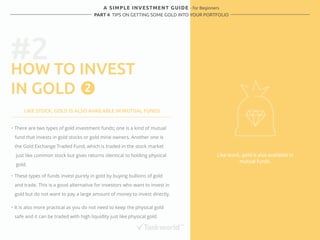 A SIMPLE INVESTMENT GUIDE - for Beginners 
PART 4 TIPS ON GETTING SOME GOLD INTO YOUR PORTFOLIO 
#2 
HOW TO INVEST 
IN GOLD 
Like stock, gold is also available in 
mutual funds. 
2 
LIKE STOCK, GOLD IS ALSO AVAILABLE IN MUTUAL FUNDS 
・ There are two types of gold investment funds; one is a kind of mutual 
fund that invests in gold stocks or gold mine owners. Another one is 
the Gold Exchange Traded Fund, which is traded in the stock market 
just like common stock but gives returns identical to holding physical 
gold. 
・ These types of funds invest purely in gold by buying bullions of gold 
and trade. This is a good alternative for investors who want to invest in 
gold but do not want to pay a large amount of money to invest directly. 
・ It is also more practical as you do not need to keep the physical gold 
safe and it can be traded with high liquidity just like physical gold. 
 