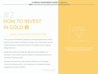 A SIMPLE INVESTMENT GUIDE - for Beginners 
PART 4 TIPS ON GETTING SOME GOLD INTO YOUR PORTFOLIO 
#2 
HOW TO INVEST 
IN GOLD 
Gold options can be held in your portfolio 
until gold prices move up favourably. 
3 
THE LAST CHOICE IS GOLD OPTIONS AND FUTURES 
・ This is not recommended for beginners and even experienced investors 
must be very careful in investing in this asset. This is because the options 
market allows you to speculate the price of the gold in both rising and 
falling directions. 
・ A gold option gives the holder the right, but not the obligation, to 
purchase or sell a specific quantity of gold at a specified strike price on 
the option’s expiration date. 
・ However, the value of an option expires with time, so if the option 
matures but the gold price is not as expected, this investment simply 
evaporates from your portfolio. 
 