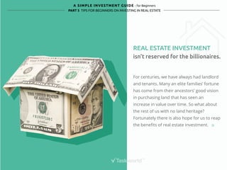 A SIMPLE INVESTMENT GUIDE - for Beginners 
PART 5 TIPS FOR BEGINNERS ON INVESTING IN REAL ESTATE 
REAL ESTATE INVESTMENT 
isn’t reserved for the billionaires. 
For centuries, we have always had landlord 
and tenants. Many an elite families’ fortune 
has come from their ancestors’ good vision 
in purchasing land that has seen an 
increase in value over time. So what about 
the rest of us with no land heritage? 
Fortunately there is also hope for us to reap 
the benefits of real estate investment. 
 